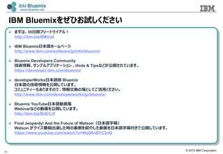 ? 2015 IBM Corporation
IBM Bluemix򤼤Ҥԇ
51
? ޤϡ30gե`ȥ饤룡
http://ibm.biz/BMtrial
? IBM BluemixձZ۩`ک`
http://www.ibm.com/software/jp/info/bluemix/
? Bluemix Developers Community
g󡢥ץ륢ץꥱ` Hints & Tipsʤɤ_Ƥޤ
https://developer.ibm.com/bluemix/
? developerWorksձZ Bluemix
ձZμg_Ƥޤ
ߥ˥ƥ`⤢ޤΤǡ󽻓QΈȤƤä
http://www.ibm.com/developerworks/jp/bluemix/
? Bluemix YouTubeձZӻ
Webinarʤɤ΄ӻ_Ƥޤ
http://ibm.biz/BdECJf
? Final Jeopardy! And the Future of WatsonձZĻ
Watson MݤrYȤB餷ӻձZĻǹ_Ƥޤ
https://www.youtube.com/watch?v=Wq0XnBYC3nQ
 