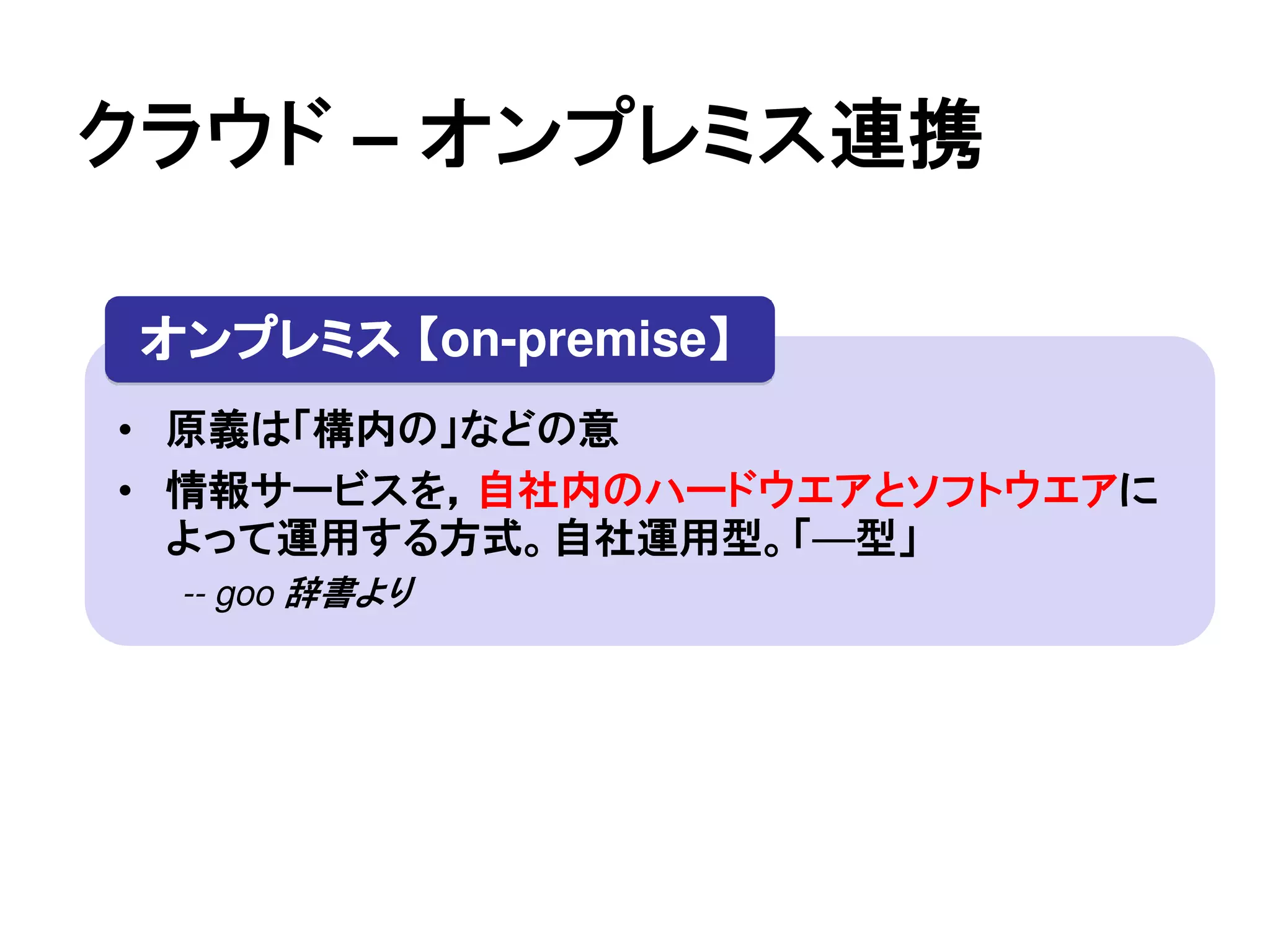 クラウド – オンプレミス連携

 オンプレミス 【on-premise】
                   】
• 原義は「構内の」などの意
• 情報サービスを，自社内のハードウエアとソフトウエアに
  よって運用する方式。自社運用型。「—型」
  -- goo 辞書より
 