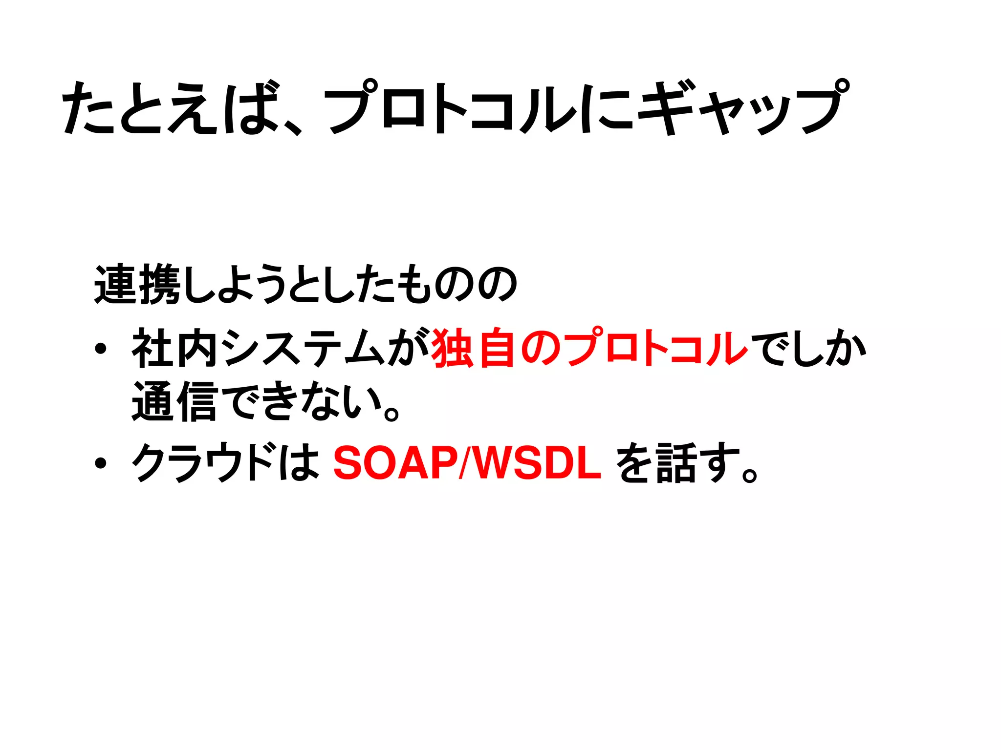 たとえば、プロトコルにギャップ

連携しようとしたものの
• 社内システムが独自のプロトコルでしか
  通信できない。
• クラウドは SOAP/WSDL を話す。
 