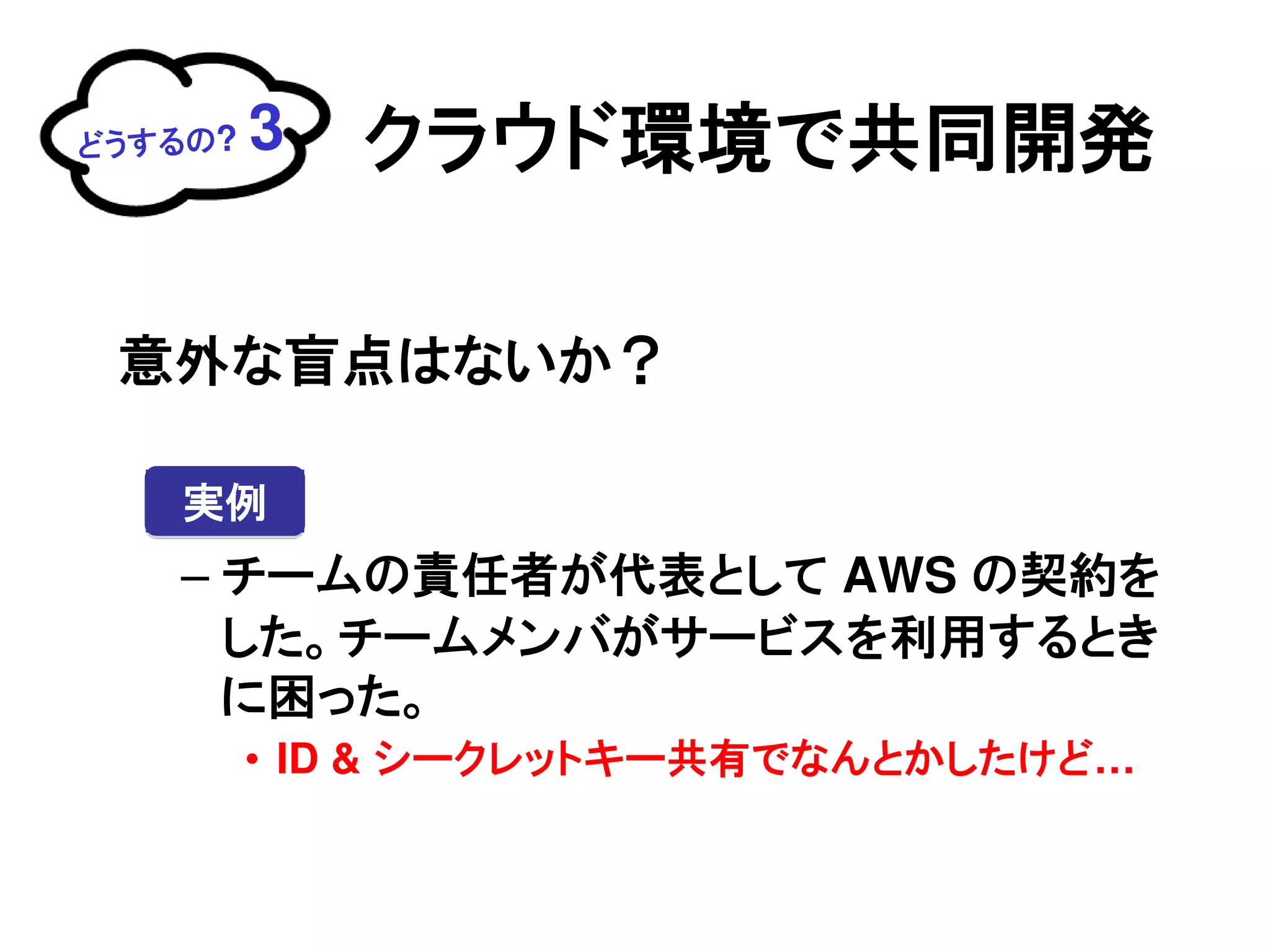 どうするの?   3   クラウド環境で共同開発

 意外な盲点はないか？

   実例
   – チームの責任者が代表として AWS の契約を
     した。チームメンバがサービスを利用するとき
     に困った。
         • ID & シークレットキー共有でなんとかしたけど…
 