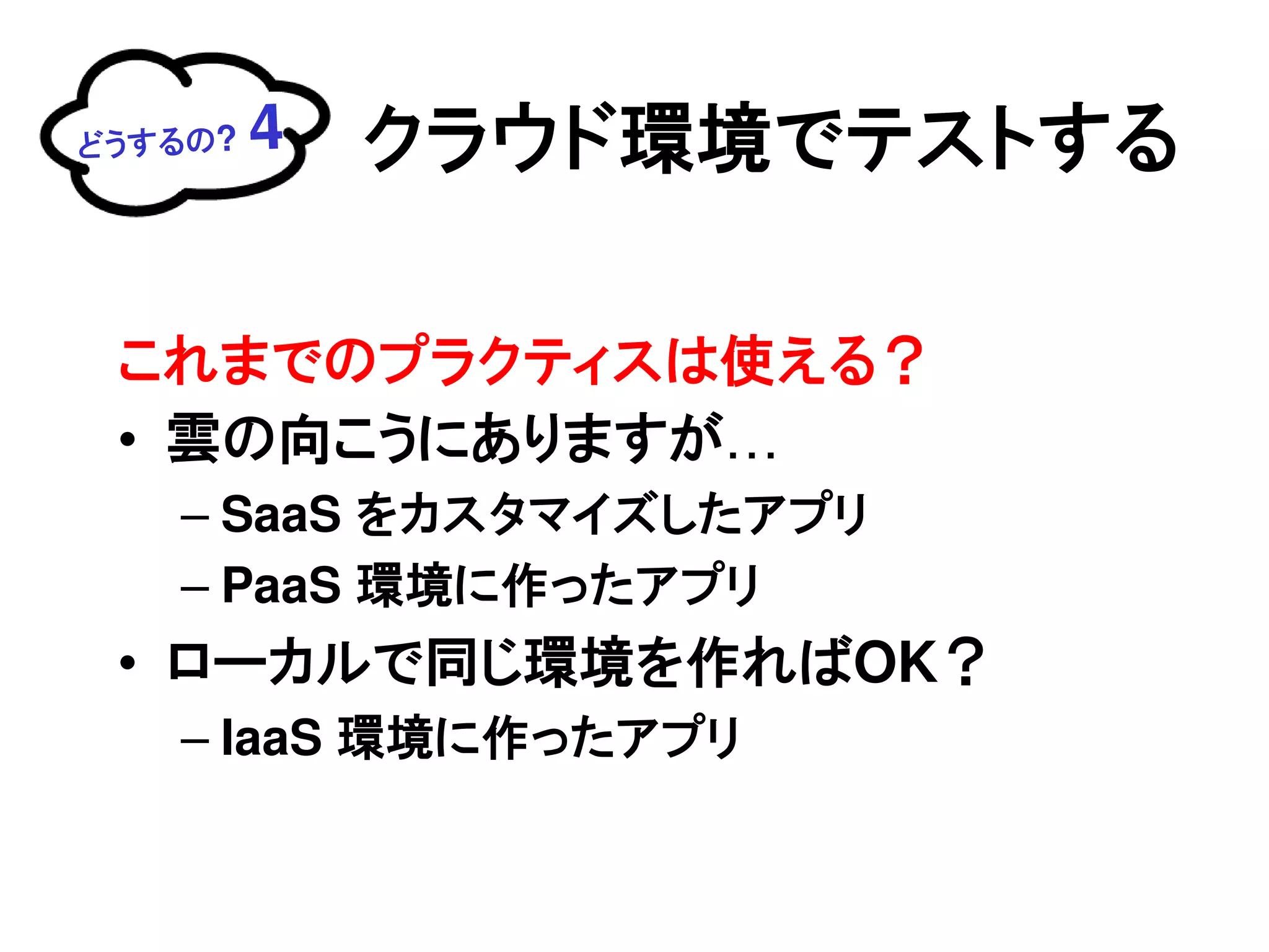 どうするの?   4   クラウド環境でテストする

 これまでのプラクティスは使える？
 • 雲の向こうにありますが…
   – SaaS をカスタマイズしたアプリ
   – PaaS 環境に作ったアプリ
 • ローカルで同じ環境を作ればOK？
   – IaaS 環境に作ったアプリ
 
