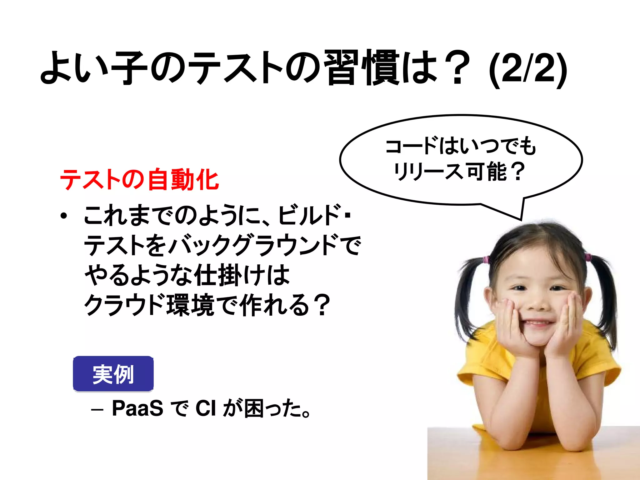 よい子のテストの習慣は？ (2/2)
                     コードはいつでも
テストの自動化              リリース可能？

• これまでのように、ビルド・
  テストをバックグラウンドで
  やるような仕掛けは
  クラウド環境で作れる？

 実例
 – PaaS で CI が困った。
 