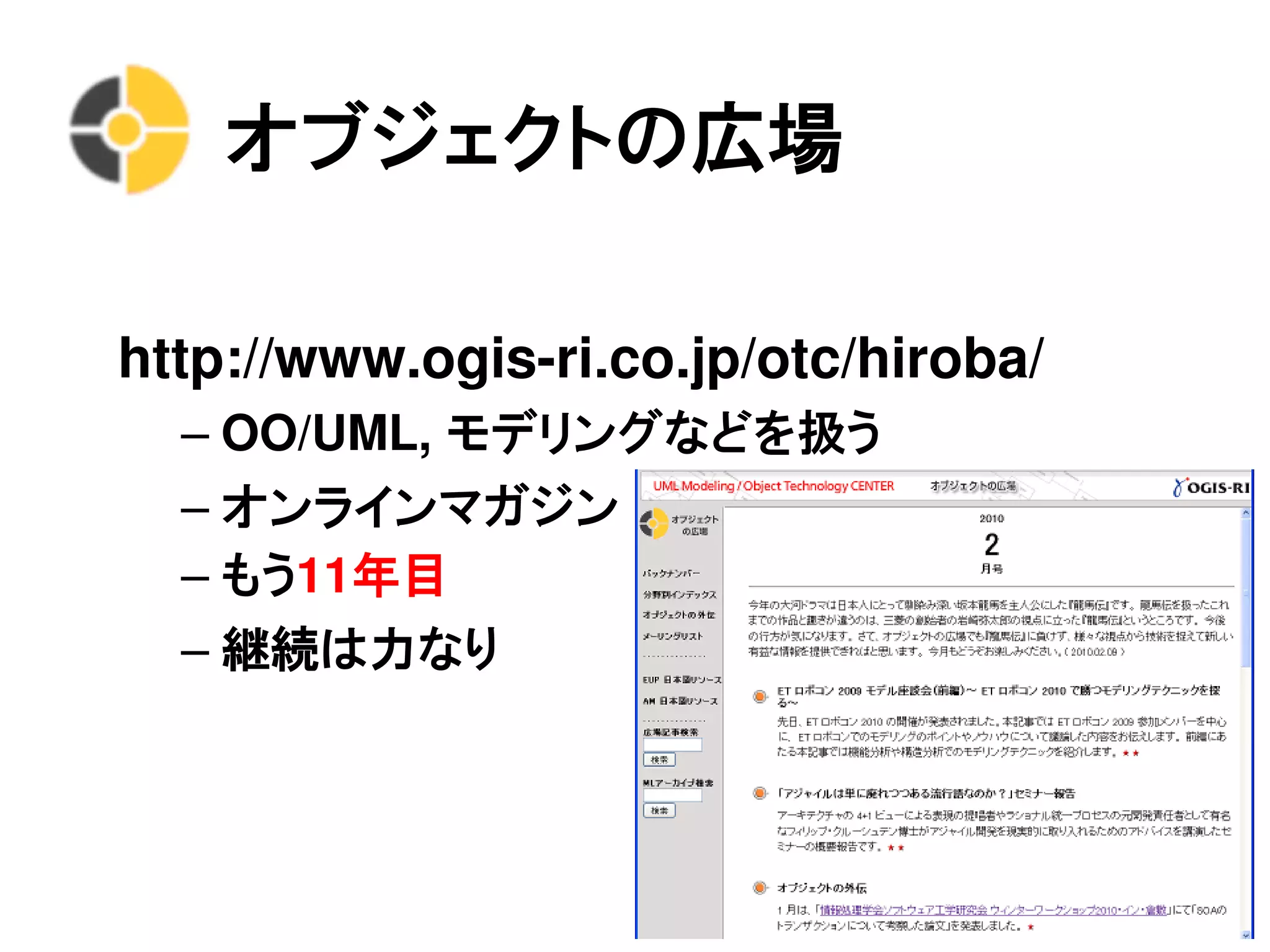 オブジェクトの広場

http://www.ogis-ri.co.jp/otc/hiroba/
  – OO/UML, モデリングなどを扱う
  – オンラインマガジン
  – もう11年目
  – 継続は力なり
 