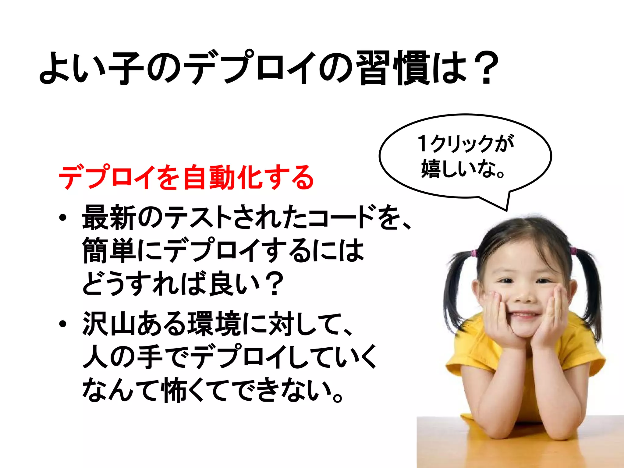 よい子のデプロイの習慣は？
               １クリックが
               嬉しいな。
デプロイを自動化する
• 最新のテストされたコードを、
  簡単にデプロイするには
  どうすれば良い？
• 沢山ある環境に対して、
  人の手でデプロイしていく
  なんて怖くてできない。
 