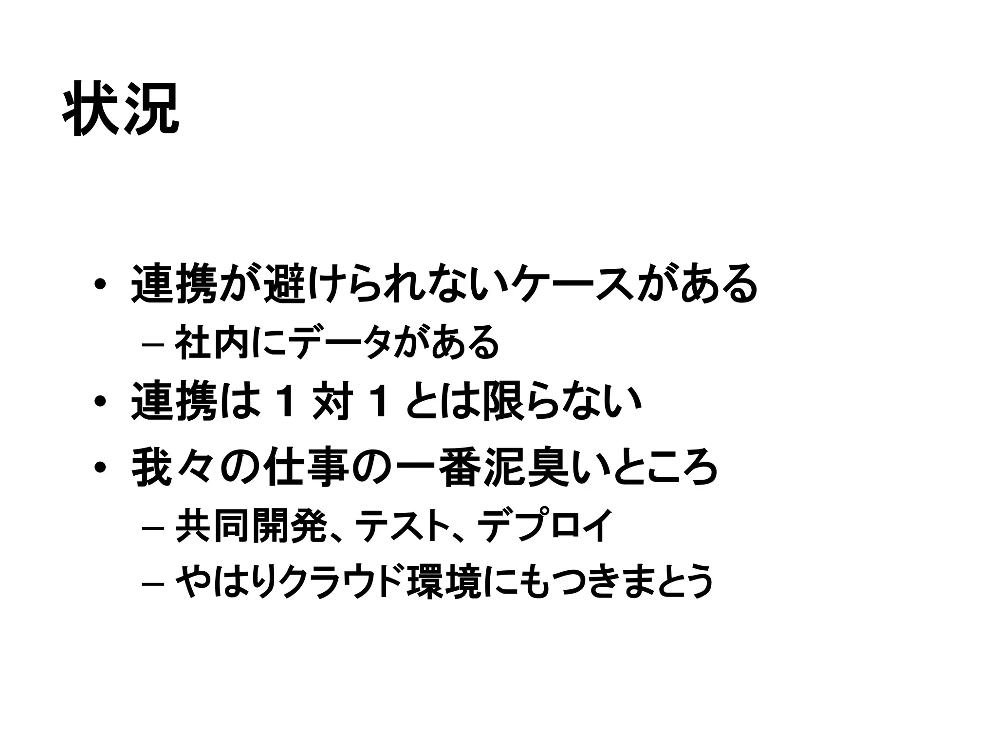状況

• 連携が避けられないケースがある
 – 社内にデータがある
• 連携は 1 対 1 とは限らない
• 我々の仕事の一番泥臭いところ
 – 共同開発、テスト、デプロイ
 – やはりクラウド環境にもつきまとう
 