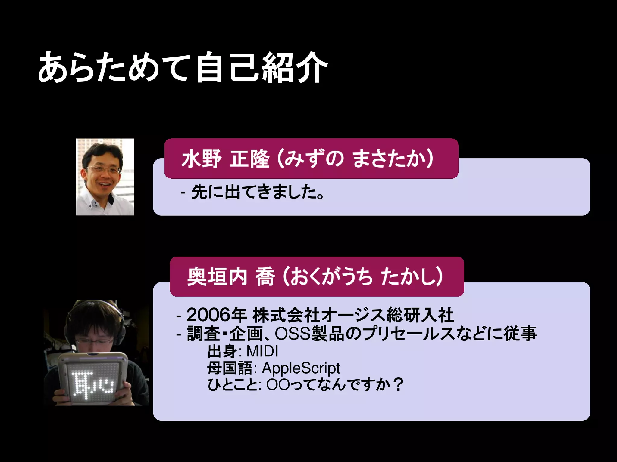 あらためて自己紹介


    - 先に出てきました。




    - ２００６年 株式会社オージス総研入社
    - 調査・企画、OSS製品のプリセールスなどに従事
      出身: MIDI
      母国語: AppleScript
      ひとこと: OOってなんですか？
 