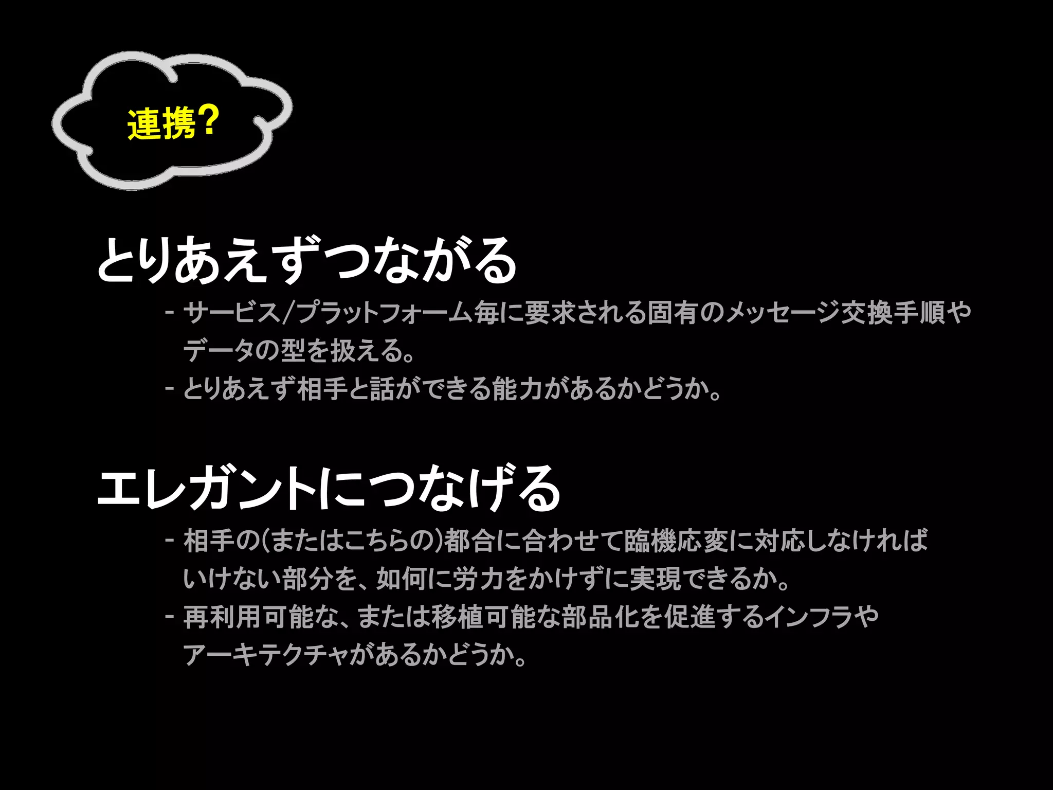 連携?



とりあえずつながる
     - サービス/プラットフォーム毎に要求される固有のメッセージ交換手順や
　    　データの型を扱える。
     - とりあえず相手と話ができる能力があるかどうか。



エレガントにつなげる
     - 相手の(またはこちらの)都合に合わせて臨機応変に対応しなければ
     　いけない部分を、如何に労力をかけずに実現できるか。
     - 再利用可能な、または移植可能な部品化を促進するインフラや
     　アーキテクチャがあるかどうか。
 
