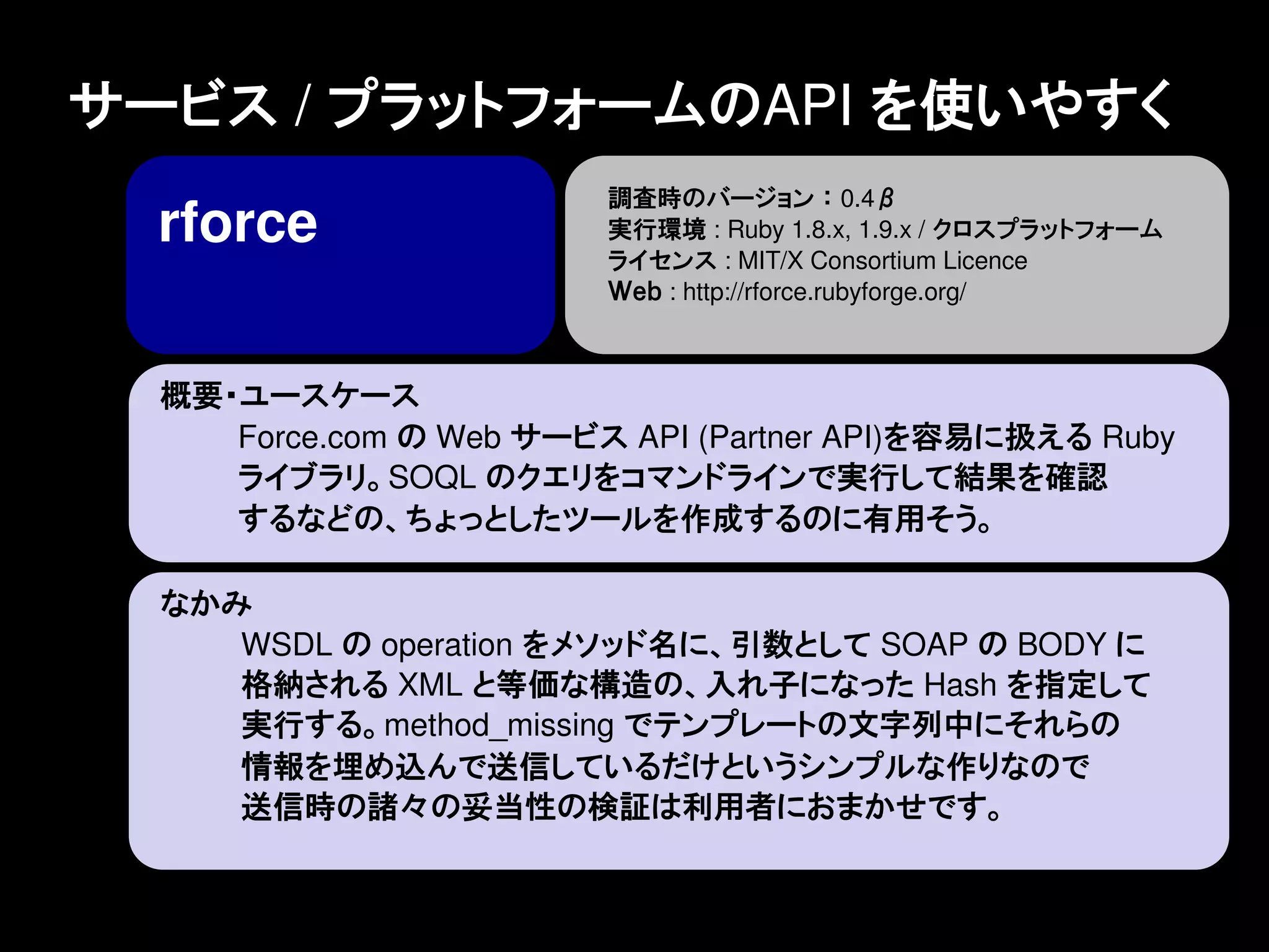 サービス / プラットフォームのAPI を使いやすく
                         調査時のバージョン ： 0.4β
  rforce                 実行環境 : Ruby 1.8.x, 1.9.x / クロスプラットフォーム
                         ライセンス : MIT/X Consortium Licence
                         Ｗｅｂ : http://rforce.rubyforge.org/



  概要・ユースケース
     Force.com の Web サービス API (Partner API)を容易に扱える Ruby
     ライブラリ。SOQL のクエリをコマンドラインで実行して結果を確認
     するなどの、ちょっとしたツールを作成するのに有用そう。

  なかみ
     WSDL の operation をメソッド名に、引数として SOAP の BODY に
     格納される XML と等価な構造の、入れ子になった Hash を指定して
     実行する。method_missing でテンプレートの文字列中にそれらの
     情報を埋め込んで送信しているだけというシンプルな作りなので
     送信時の諸々の妥当性の検証は利用者におまかせです。
 