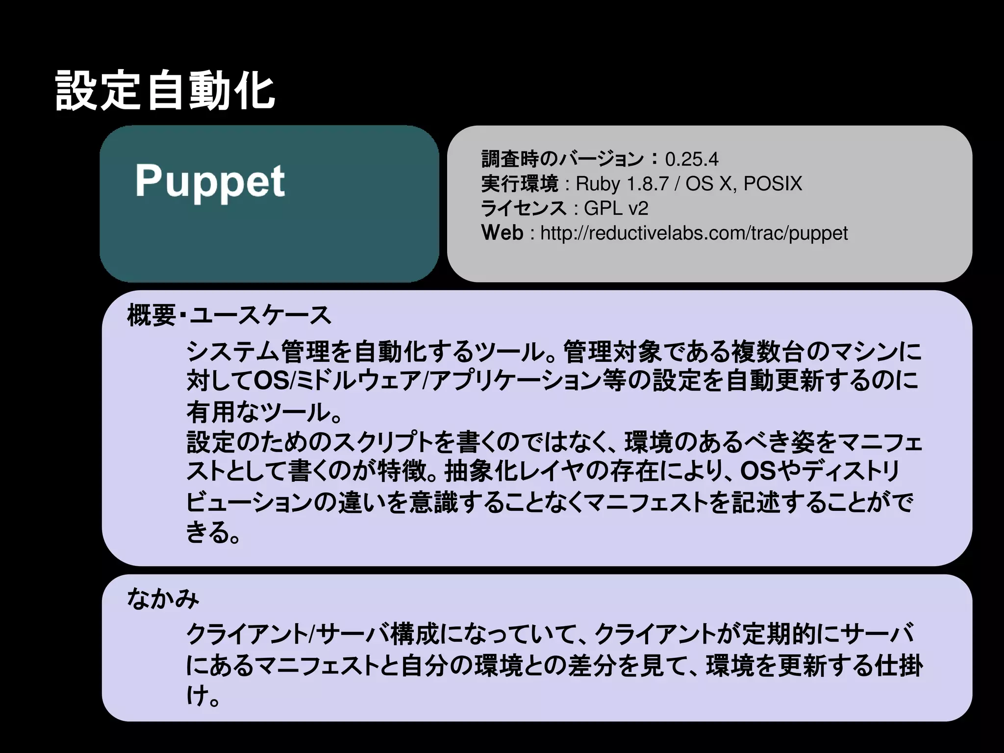 設定自動化
                 調査時のバージョン ： 0.25.4
                 実行環境 : Ruby 1.8.7 / OS X, POSIX
                 ライセンス : GPL v2
                 Ｗｅｂ : http://reductivelabs.com/trac/puppet



 概要・ユースケース
    システム管理を自動化するツール。管理対象である複数台のマシンに
    対してOS/ミドルウェア/アプリケーション等の設定を自動更新するのに
    有用なツール。
    設定のためのスクリプトを書くのではなく、環境のあるべき姿をマニフェ
    ストとして書くのが特徴。抽象化レイヤの存在により、OSやディストリ
    ビューションの違いを意識することなくマニフェストを記述することがで
    きる。

 なかみ
   クライアント/サーバ構成になっていて、クライアントが定期的にサーバ
   にあるマニフェストと自分の環境との差分を見て、環境を更新する仕掛
   け。
 