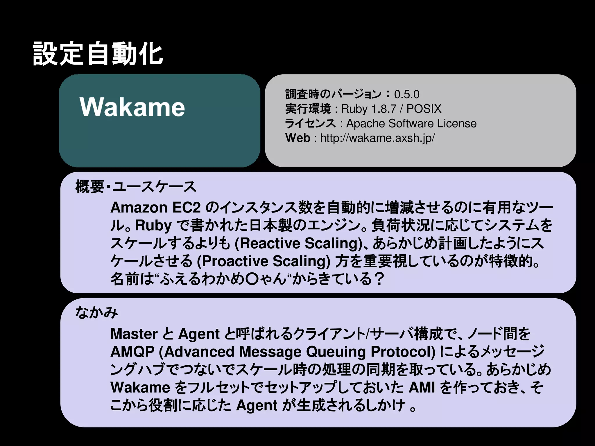 設定自動化
                       調査時のバージョン ： 0.5.0
                       実行環境 : Ruby 1.8.7 / POSIX
                       ライセンス : Apache Software License
                       Ｗｅｂ : http://wakame.axsh.jp/



 概要・ユースケース
    Amazon EC2 のインスタンス数を自動的に増減させるのに有用なツー
    ル。Ruby で書かれた日本製のエンジン。負荷状況に応じてシステムを
    スケールするよりも (Reactive Scaling)、あらかじめ計画したようにス
    ケールさせる (Proactive Scaling) 方を重要視しているのが特徴的。
    名前は“ふえるわかめ○ゃん“からきている？

 なかみ
   Master と Agent と呼ばれるクライアント/サーバ構成で、ノード間を
   AMQP (Advanced Message Queuing Protocol) によるメッセージ
   ングハブでつないでスケール時の処理の同期を取っている。あらかじめ
   Wakame をフルセットでセットアップしておいた AMI を作っておき、そ
   こから役割に応じた Agent が生成されるしかけ 。
 