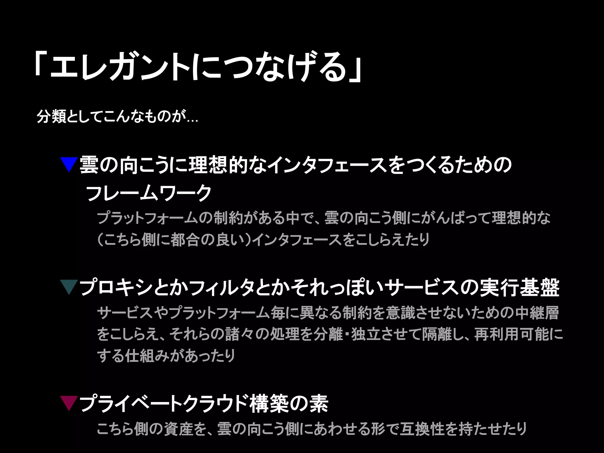 「エレガントにつなげる」
分類としてこんなものが...


 ▼雲の向こうに理想的なインタフェースをつくるための
 　　フレームワーク
     プラットフォームの制約がある中で、雲の向こう側にがんばって理想的な
     （こちら側に都合の良い）インタフェースをこしらえたり


 ▼プロキシとかフィルタとかそれっぽいサービスの実行基盤
     サービスやプラットフォーム毎に異なる制約を意識させないための中継層
     をこしらえ、それらの諸々の処理を分離・独立させて隔離し、再利用可能に
     する仕組みがあったり


 ▼プライベートクラウド構築の素
     こちら側の資産を、雲の向こう側にあわせる形で互換性を持たせたり
 