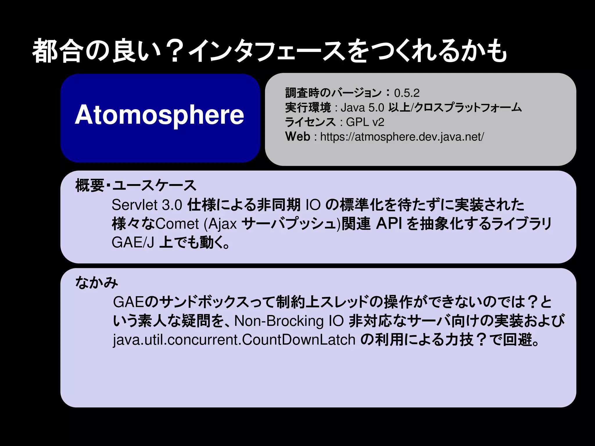 都合の良い？インタフェースをつくれるかも
                       調査時のバージョン ： 0.5.2
                       実行環境 : Java 5.0 以上/クロスプラットフォーム
 Atomosphere           ライセンス : GPL v2
                       Ｗｅｂ : https://atmosphere.dev.java.net/



 概要・ユースケース
    Servlet 3.0 仕様による非同期 IO の標準化を待たずに実装された
    様々なComet (Ajax サーバプッシュ)関連 ＡＰＩ を抽象化するライブラリ
    GAE/J 上でも動く。

 なかみ
    GAEのサンドボックスって制約上スレッドの操作ができないのでは？と
    いう素人な疑問を、Non-Brocking IO 非対応なサーバ向けの実装および
    java.util.concurrent.CountDownLatch の利用による力技？で回避。
 
