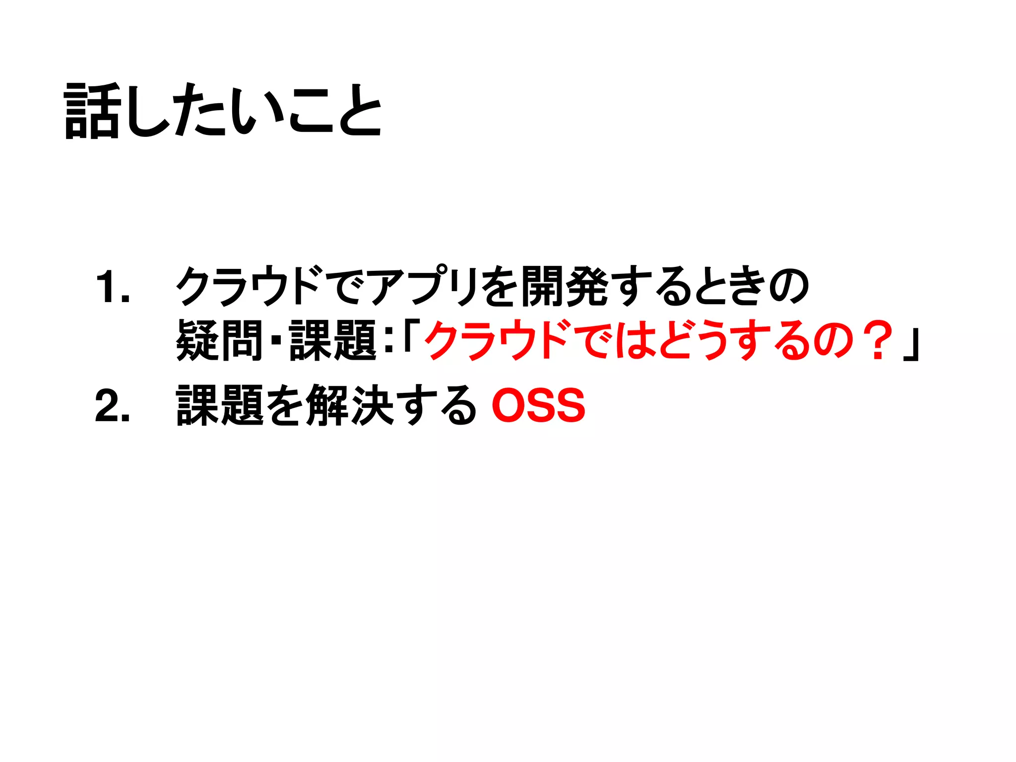 話したいこと

1. クラウドでアプリを開発するときの
   疑問・課題：「クラウドではどうするの？」
2. 課題を解決する OSS
 