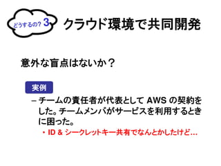 どうするの?   3   クラウド環境で共同開発

 意外な盲点はないか？

   実例
   &ndash; チームの責任者が代表として AWS の契約を
     した。チームメンバがサービスを利用するとき
     に困った。
         &bull; ID & シークレットキー共有でなんとかしたけど&hellip;
 