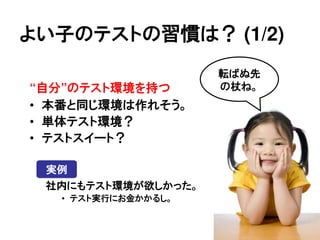 よい子のテストの習慣は？ (1/2)
                     転ばぬ先
&ldquo;自分&rdquo;のテスト環境を持つ        の杖ね。
&bull; 本番と同じ環境は作れそう。
&bull; 単体テスト環境？
&bull; テストスイート？

 実例
 社内にもテスト環境が欲しかった。
   &bull; テスト実行にお金かかるし。
 