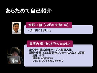あらためて自己紹介


    - 先に出てきました。




    - ２００６年 株式会社オージス総研入社
    - 調査・企画、OSS製品のプリセールスなどに従事
      出身: MIDI
      母国語: AppleScript
      ひとこと: OOってなんですか？
 