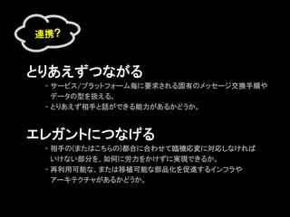 連携?



とりあえずつながる
     - サービス/プラットフォーム毎に要求される固有のメッセージ交換手順や
　    　データの型を扱える。
     - とりあえず相手と話ができる能力があるかどうか。



エレガントにつなげる
     - 相手の(またはこちらの)都合に合わせて臨機応変に対応しなければ
     　いけない部分を、如何に労力をかけずに実現できるか。
     - 再利用可能な、または移植可能な部品化を促進するインフラや
     　アーキテクチャがあるかどうか。
 