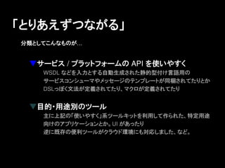 「とりあえずつながる」
分類としてこんなものが&hellip;


 ▼サービス / プラットフォームの API を使いやすく
    WSDL などを入力とする自動生成された静的型付け言語用の
    サービスコンシューマやメッセージのテンプレートが同梱されてたりとか
    DSLっぽく文法が定義されてたり、マクロが定義されてたり


 ▼目的・用途別のツール
    主に上記の「使いやすく」系ツールキットを利用して作られた、特定用途
    向けのアプリケーションとか。UI があったり
    逆に既存の便利ツールがクラウド環境にも対応しました、など。
 