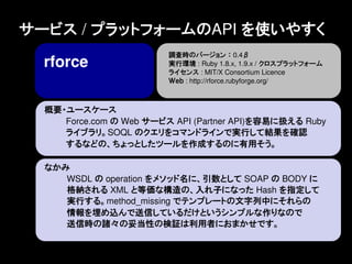 サービス / プラットフォームのAPI を使いやすく
                         調査時のバージョン ： 0.4&beta;
  rforce                 実行環境 : Ruby 1.8.x, 1.9.x / クロスプラットフォーム
                         ライセンス : MIT/X Consortium Licence
                         Ｗｅｂ : http://rforce.rubyforge.org/



  概要・ユースケース
     Force.com の Web サービス API (Partner API)を容易に扱える Ruby
     ライブラリ。SOQL のクエリをコマンドラインで実行して結果を確認
     するなどの、ちょっとしたツールを作成するのに有用そう。

  なかみ
     WSDL の operation をメソッド名に、引数として SOAP の BODY に
     格納される XML と等価な構造の、入れ子になった Hash を指定して
     実行する。method_missing でテンプレートの文字列中にそれらの
     情報を埋め込んで送信しているだけというシンプルな作りなので
     送信時の諸々の妥当性の検証は利用者におまかせです。
 