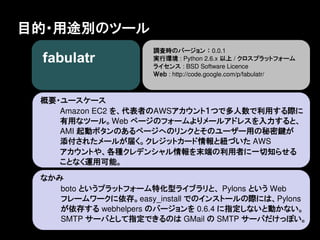 目的・用途別のツール
                    調査時のバージョン ： 0.0.1
                    実行環境 : Python 2.6.x 以上 / クロスプラットフォーム
                    ライセンス : BSD Software Licence
                    Ｗｅｂ : http://code.google.com/p/fabulatr/



 概要・ユースケース
    Amazon EC2 を、代表者のAWSアカウント１つで多人数で利用する際に
    有用なツール。Web ページのフォームよりメールアドレスを入力すると、
    AMI 起動ボタンのあるページへのリンクとそのユーザー用の秘密鍵が
    添付されたメールが届く。クレジットカード情報と紐づいた AWS
    アカウントや、各種クレデンシャル情報を末端の利用者に一切知らせる
    ことなく運用可能。

 なかみ
    boto というプラットフォーム特化型ライブラリと、 Pylons という Web
    フレームワークに依存。easy_install でのインストールの際には、Pylons
    が依存する webhelpers のバージョンを 0.6.4 に指定しないと動かない。
    SMTP サーバとして指定できるのは GMail の SMTP サーバだけっぽい。
 