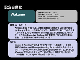 設定自動化
                       調査時のバージョン ： 0.5.0
                       実行環境 : Ruby 1.8.7 / POSIX
                       ライセンス : Apache Software License
                       Ｗｅｂ : http://wakame.axsh.jp/



 概要・ユースケース
    Amazon EC2 のインスタンス数を自動的に増減させるのに有用なツー
    ル。Ruby で書かれた日本製のエンジン。負荷状況に応じてシステムを
    スケールするよりも (Reactive Scaling)、あらかじめ計画したようにス
    ケールさせる (Proactive Scaling) 方を重要視しているのが特徴的。
    名前は&ldquo;ふえるわかめ○ゃん&ldquo;からきている？

 なかみ
   Master と Agent と呼ばれるクライアント/サーバ構成で、ノード間を
   AMQP (Advanced Message Queuing Protocol) によるメッセージ
   ングハブでつないでスケール時の処理の同期を取っている。あらかじめ
   Wakame をフルセットでセットアップしておいた AMI を作っておき、そ
   こから役割に応じた Agent が生成されるしかけ 。
 