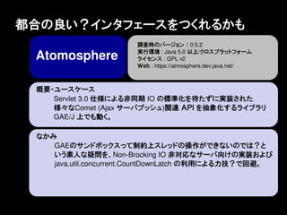 都合の良い？インタフェースをつくれるかも
                       調査時のバージョン ： 0.5.2
                       実行環境 : Java 5.0 以上/クロスプラットフォーム
 Atomosphere           ライセンス : GPL v2
                       Ｗｅｂ : https://atmosphere.dev.java.net/



 概要・ユースケース
    Servlet 3.0 仕様による非同期 IO の標準化を待たずに実装された
    様々なComet (Ajax サーバプッシュ)関連 ＡＰＩ を抽象化するライブラリ
    GAE/J 上でも動く。

 なかみ
    GAEのサンドボックスって制約上スレッドの操作ができないのでは？と
    いう素人な疑問を、Non-Brocking IO 非対応なサーバ向けの実装および
    java.util.concurrent.CountDownLatch の利用による力技？で回避。
 
