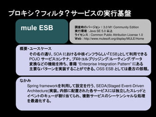 プロキシ？フィルタ？サービスの実行基盤
                        調査時のバージョン ： 3.0 M1 Community Edition
                        実行環境 : Java SE 5.0 以上
                        ライセンス : Common Public Attribution License 1.0
                        Ｗｅｂ : http://www.mulesoft.org/display/MULE/Home


 概要・ユースケース
    その名の通り、SOA における中核インフラらしい「ESB」として利用できる
    POJO サービスコンテナ。プロトコルブリッジング/ルーティング/データ
    変換などの機能を持ち、書籍 &ldquo;Enterprise Integration Pattern&rdquo; にある
    主要なパターンを実装することができる。OSS ESB としては最古の部類。


 なかみ
   Spring frameworkを利用して設定を行う、SEDA(Staged Event-Driven
   Architecture)実装。内部に配置された各サービスには独立したスレッドと
   イベントのキューが割り当てられ、複数サービスのシーケンシャルな処理
   を最適化する。
 