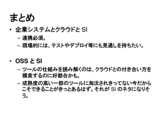 まとめ
&bull; 企業システムとクラウドと SI
  &ndash; 連携必須。
  &ndash; 現場的には、テストやデプロイ等にも見通しを持ちたい。


&bull; OSS と SI
  &ndash; ツールの仕組みを読み解くのは、クラウドとの付き合い方を
    模索するのに好都合かも。
  &ndash; 成熟度の高い一部のツールに淘汰されきってない今だから
    こそできることがきっとあるはず。それが SI のネタになりそ
    う。
 