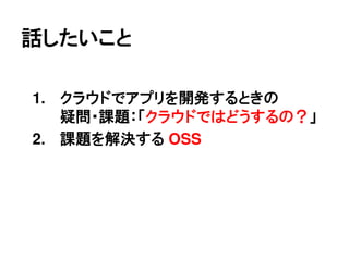 話したいこと

1. クラウドでアプリを開発するときの
   疑問・課題：「クラウドではどうするの？」
2. 課題を解決する OSS
 