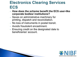 •
•
•
•
•

How does the scheme benefit the ECS user-like
corporate bodies/ institutions?
Saves on administrative machinery for
printing, dispatch and reconciliation.
No loss of instruments in postal transit.
Avoids fraudulent encashment.
Ensuring credit on the designated date to
beneficiaries' account.

 
