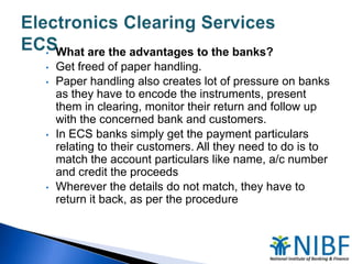 •
•
•

•

•

What are the advantages to the banks?
Get freed of paper handling.
Paper handling also creates lot of pressure on banks
as they have to encode the instruments, present
them in clearing, monitor their return and follow up
with the concerned bank and customers.
In ECS banks simply get the payment particulars
relating to their customers. All they need to do is to
match the account particulars like name, a/c number
and credit the proceeds
Wherever the details do not match, they have to
return it back, as per the procedure

 