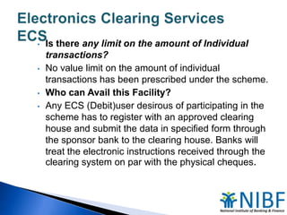•

•

•
•

Is there any limit on the amount of Individual
transactions?
No value limit on the amount of individual
transactions has been prescribed under the scheme.
Who can Avail this Facility?
Any ECS (Debit)user desirous of participating in the
scheme has to register with an approved clearing
house and submit the data in specified form through
the sponsor bank to the clearing house. Banks will
treat the electronic instructions received through the
clearing system on par with the physical cheques.

 