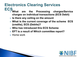 








What are the Processing charges/Service
charges on individual transactions (ECS Debit)
Is there any ceiling on the amount
What is the current coverage of the scheme ECS
(credits), ECS (Debits)?
Who has introduced this ECS Scheme
EFT is a result of Which committee report?
Home work

 
