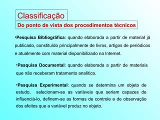 Classificação Do ponto de vista dos procedimentos técnicos Pesquisa Bibliográfica : quando elaborada a partir de material já publicado, constituído principalmente de livros, artigos de periódicos e atualmente com material disponibilizado na Internet. Pesquisa Documental : quando elaborada a partir de materiais que não receberam tratamento analítico. Pesquisa Experimental : quando se determina um objeto de estudo,  selecionam-se as variáveis que seriam capazes de influenciá-lo, definem-se as formas de controle e de observação dos efeitos que a variável produz no objeto. 