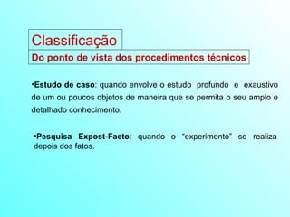 Estudo de caso : quando envolve o estudo  profundo  e  exaustivo de um ou poucos objetos de maneira que se permita o seu amplo e detalhado conhecimento. Pesquisa Expost-Facto : quando o “experimento” se realiza depois dos fatos. Classificação Do ponto de vista dos procedimentos técnicos 