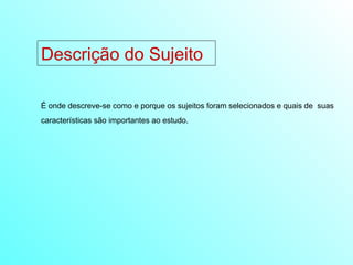 Descrição do Sujeito É onde descreve-se como e porque os sujeitos foram selecionados e quais de  suas características são importantes ao estudo. 