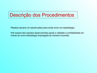 Descrição dos Procedimentos Realize sempre um estudo piloto para evitar erros na metodologia. Há maioria dos estudos desenvolvidos perde a validade e confiabilidade em virtude de uma metodologia empregada de maneira incorreta. 