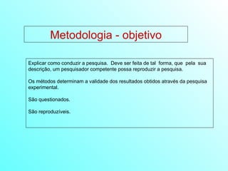 Metodologia - objetivo Explicar como conduzir a pesquisa.  Deve ser feita de tal  forma, que  pela  sua descrição, um pesquisador competente possa reproduzir a pesquisa. Os métodos determinam a validade dos resultados obtidos através da pesquisa experimental. São questionados. São reproduzíveis.  