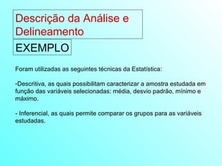 Descrição da Análise e Delineamento  EXEMPLO Foram utilizadas as seguintes técnicas da Estatística: Descritiva, as quais possibilitam caracterizar a amostra estudada em função das variáveis selecionadas: média, desvio padrão, mínimo e máximo. - Inferencial, as quais permite comparar os grupos para as variáveis estudadas. 