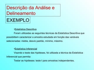 Descrição da Análise e Delineamento  EXEMPLO Estatística Descritiva Foram utilizadas as seguintes técnicas da Estatística Descritiva que possibilitem caracterizar a amostra estudada em função das variáveis selecionadas: média, desvio padrão, mínimo, máximo. Estatística Inferencial Visando o teste das hipóteses, foi utilizada a técnica da Estatística Inferencial que permita: Testar as hipóteses: teste t para amostras independentes. 