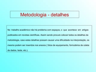 Metodologia - detalhes No  trabalho acadêmico não há problema com espaços, o  que  acontece  em  artigos publicados em revistas científicas. Assim sendo procure colocar todos os detalhes da metodologia, caso estes detalhes possam causar uma dificuldade na interpretação, os mesmo podem ser inseridos nos anexos ( fotos de equipamento, formulários de coleta de dados, teste, etc.). 