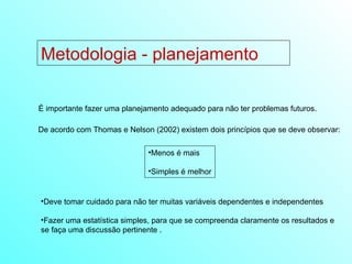 Metodologia - planejamento É importante fazer uma planejamento adequado para não ter problemas futuros. De acordo com Thomas e Nelson (2002) existem dois princípios que se deve observar: Menos é mais Simples é melhor Deve tomar cuidado para não ter muitas variáveis dependentes e independentes Fazer uma estatística simples, para que se compreenda claramente os resultados e se faça uma discussão pertinente . 