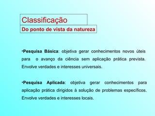Classificação Do ponto de vista da natureza Pesquisa Básica : objetiva gerar conhecimentos novos úteis para  o avanço da ciência sem aplicação prática prevista. Envolve verdades e interesses universais. Pesquisa Aplicada : objetiva gerar conhecimentos para aplicação prática dirigidos à solução de problemas específicos. Envolve verdades e interesses locais. 