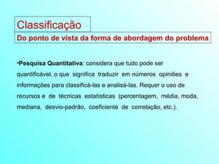 Do ponto de vista da forma de abordagem do problema Pesquisa Quantitativa : considera que tudo pode ser  quantificável, o que  significa  traduzir  em números  opiniões  e  informações para classificá-las e analisá-las. Requer o uso de recursos e  de  técnicas  estatísticas  (percentagem,  média, moda,  mediana,  desvio-padrão,  coeficiente  de  correlação, etc.).  Classificação 