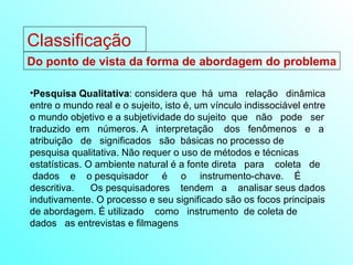 Pesquisa Qualitativa : considera que  há  uma  relação  dinâmica entre o mundo real e o sujeito, isto é, um vínculo indissociável entre o mundo objetivo e a subjetividade do sujeito  que  não  pode  ser traduzido  em  números. A  interpretação  dos  fenômenos  e  a atribuição  de  significados  são  básicas no processo de pesquisa qualitativa. Não requer o uso de métodos e técnicas  estatísticas. O ambiente natural é a fonte direta  para  coleta  de  dados  e  o pesquisador  é  o  instrumento-chave.  É  descritiva.  Os pesquisadores  tendem  a  analisar seus dados indutivamente. O processo e seu significado são os focos principais de abordagem. É utilizado  como  instrumento  de coleta de dados  as entrevistas e filmagens Do ponto de vista da forma de abordagem do problema Classificação 