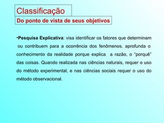 Pesquisa Explicativa : visa identificar os fatores que determinam  ou contribuem para a ocorrência dos fenômenos. aprofunda o conhecimento da realidade porque explica  a razão, o “porquê” das coisas. Quando realizada nas ciências naturais, requer o uso do método experimental, e nas ciências sociais requer o uso do método observacional.  Do ponto de vista de seus objetivos Classificação 