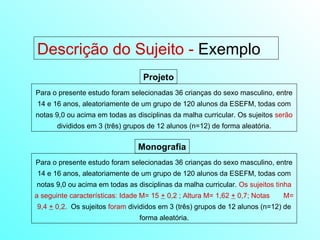 Descrição do Sujeito -  Exemplo Para o presente estudo foram selecionadas 36 crianças do sexo masculino, entre 14 e 16 anos, aleatoriamente de um grupo de 120 alunos da ESEFM, todas com notas 9,0 ou acima em todas as disciplinas da malha curricular. Os sujeitos  serão  divididos em 3 (três) grupos de 12 alunos (n=12) de forma aleatória. Projeto Para o presente estudo foram selecionadas 36 crianças do sexo masculino, entre 14 e 16 anos, aleatoriamente de um grupo de 120 alunos da ESEFM, todas com notas 9,0 ou acima em todas as disciplinas da malha curricular.  Os sujeitos tinha a seguinte características: Idade M= 15  +  0,2 ; Altura M= 1,62  +  0,7; Notas  M= 9,4  +  0,2.   Os sujeitos  foram  divididos em 3 (três) grupos de 12 alunos (n=12) de forma aleatória. Monografia 