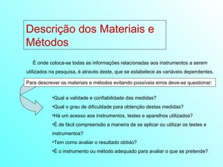 Descrição dos Materiais e Métodos  É onde coloca-se todas as informações relacionadas aos instrumentos a serem utilizados na pesquisa, é através deste, que se estabelece as variáveis dependentes. Para descrever os materiais e métodos evitando possíveis erros deve-se questionar:  Qual a validade e confiabilidade das medidas? Qual o grau de dificuldade para obtenção destas medidas? Há um acesso aos instrumentos, testes e aparelhos utilizados? É de fácil compreensão a maneira de se aplicar ou utilizar os testes e instrumentos? Tem como avaliar o resultado obtido? É o instrumento ou método adequado para avaliar o que se pretende? 