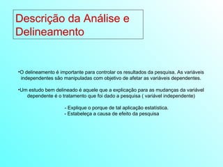 Descrição da Análise e Delineamento  O delineamento é importante para controlar os resultados da pesquisa. As variáveis independentes são manipuladas com objetivo de afetar as variáveis dependentes. Um estudo bem delineado é aquele que a explicação para as mudanças da variável dependente é o tratamento que foi dado a pesquisa ( variável independente) - Explique o porque de tal aplicação estatística. - Estabeleça a causa de efeito da pesquisa 