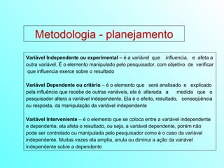 Variável Independente ou experimental  – é a variável  que  influencia,  e  afeta a outra variável. É o elemento manipulado pelo pesquisador, com objetivo  de  verificar  que influencia exerce sobre o resultado Variável Dependente ou critério  – é o elemento que  será analisado  e  explicado pela influência que recebe de outras variáveis, ela é  alterada  a  medida  que  o pesquisador altera a variável independente. Ela é o efeito, resultado,  conseqüência ou resposta, da manipulação da variável independente Variável Interveniente  – é o elemento que se coloca entre a variável independente e dependente, ela afeta o resultado, ou seja, a variável dependente, porém não  pode ser controlado ou manipulada pelo pesquisador como é o caso da variável independente. Muitas vezes ela amplia, anula ou diminui a ação da variável independente sobre a dependente Metodologia - planejamento 